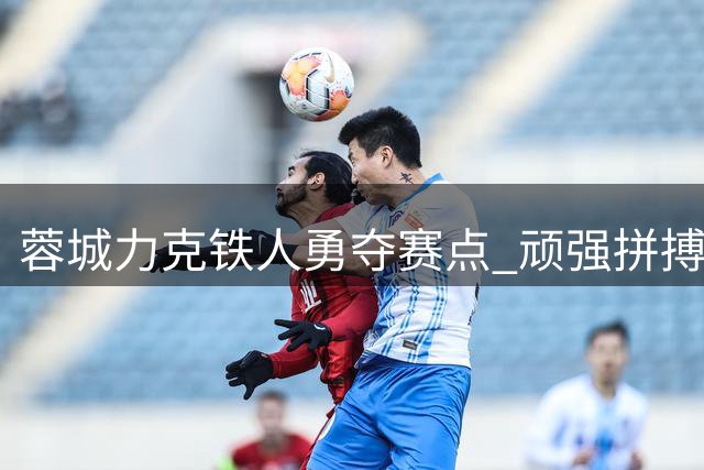 蓉城力克铁人勇夺赛点 顽强拼搏点燃中超赛场